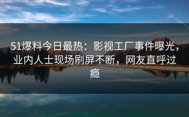 51爆料今日最热：影视工厂事件曝光，业内人士现场刷屏不断，网友直呼过瘾