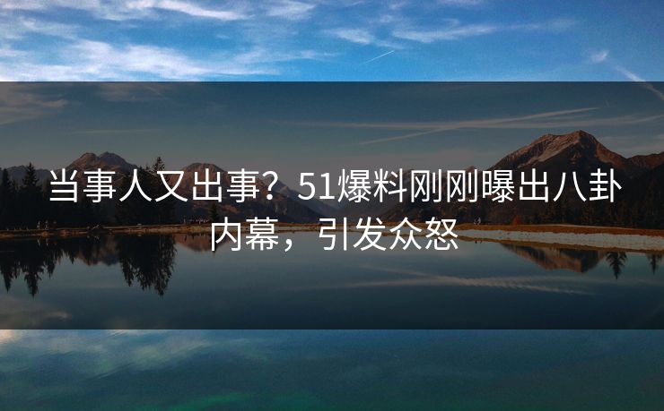 当事人又出事？51爆料刚刚曝出八卦内幕，引发众怒