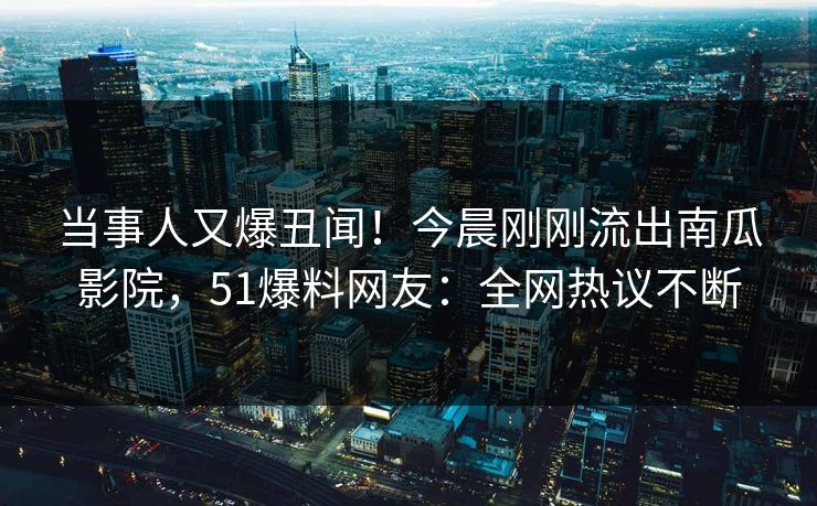当事人又爆丑闻！今晨刚刚流出南瓜影院，51爆料网友：全网热议不断