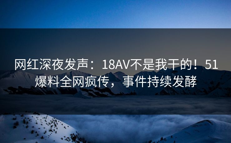 网红深夜发声：18AV不是我干的！51爆料全网疯传，事件持续发酵