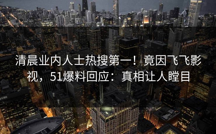 清晨业内人士热搜第一！竟因飞飞影视，51爆料回应：真相让人瞠目