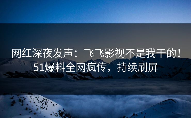 网红深夜发声：飞飞影视不是我干的！51爆料全网疯传，持续刷屏