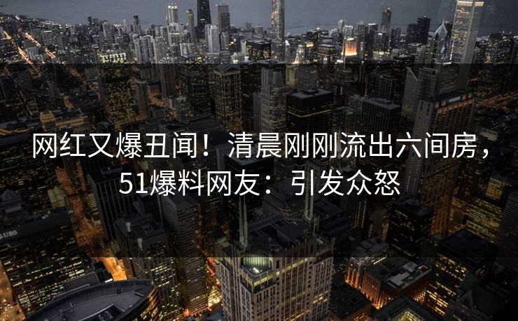 网红又爆丑闻！清晨刚刚流出六间房，51爆料网友：引发众怒