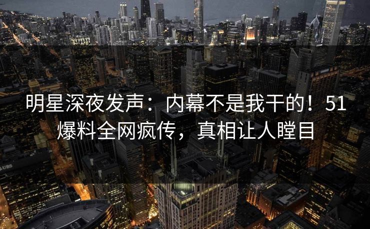 明星深夜发声：内幕不是我干的！51爆料全网疯传，真相让人瞠目