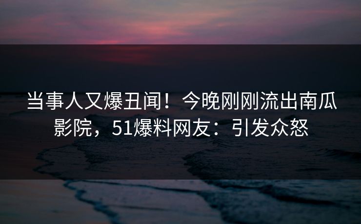 当事人又爆丑闻！今晚刚刚流出南瓜影院，51爆料网友：引发众怒