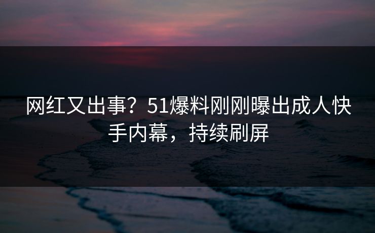 网红又出事？51爆料刚刚曝出成人快手内幕，持续刷屏