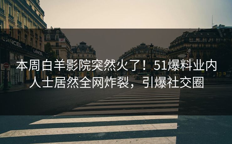 本周白羊影院突然火了！51爆料业内人士居然全网炸裂，引爆社交圈