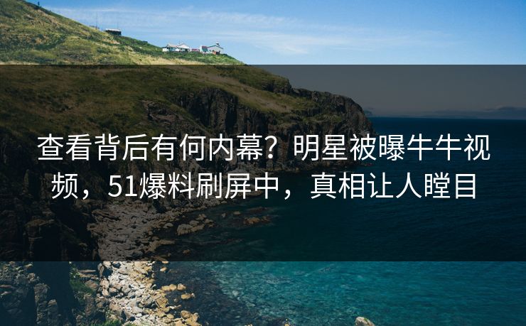 查看背后有何内幕？明星被曝牛牛视频，51爆料刷屏中，真相让人瞠目
