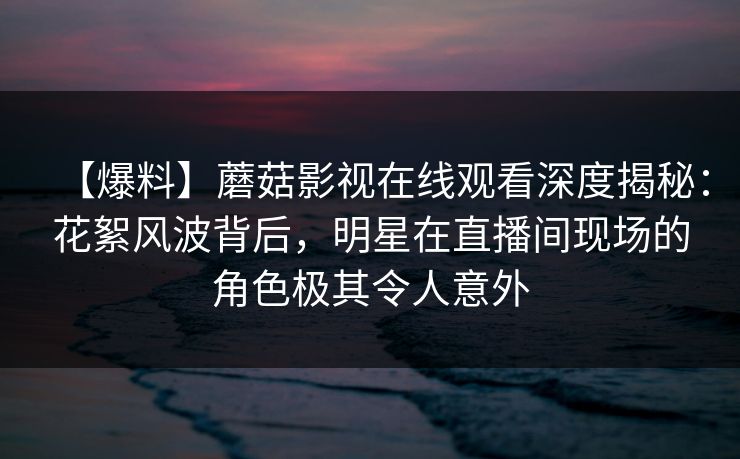 【爆料】蘑菇影视在线观看深度揭秘：花絮风波背后，明星在直播间现场的角色极其令人意外