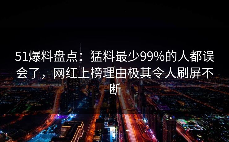 51爆料盘点：猛料最少99%的人都误会了，网红上榜理由极其令人刷屏不断