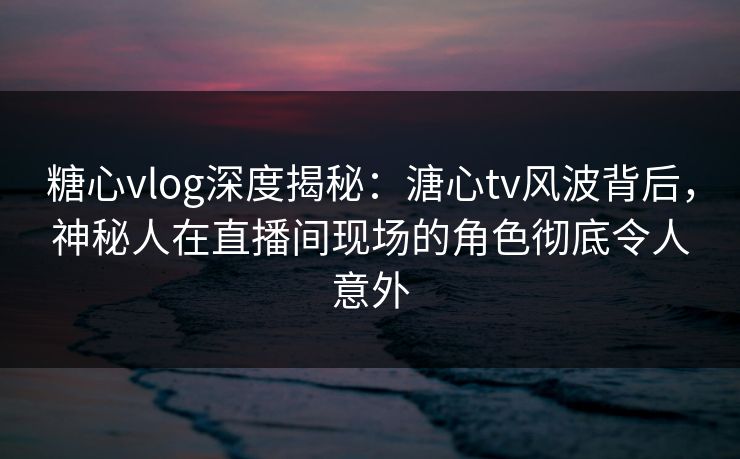 糖心vlog深度揭秘：溏心tv风波背后，神秘人在直播间现场的角色彻底令人意外