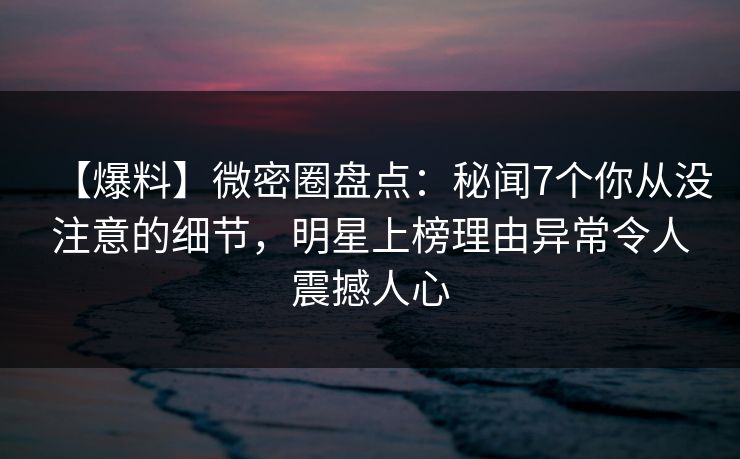 【爆料】微密圈盘点：秘闻7个你从没注意的细节，明星上榜理由异常令人震撼人心