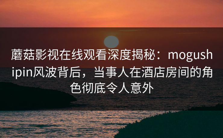 蘑菇影视在线观看深度揭秘：mogushipin风波背后，当事人在酒店房间的角色彻底令人意外
