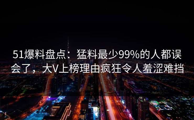 51爆料盘点：猛料最少99%的人都误会了，大V上榜理由疯狂令人羞涩难挡