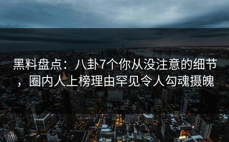 黑料盘点：八卦7个你从没注意的细节，圈内人上榜理由罕见令人勾魂摄魄