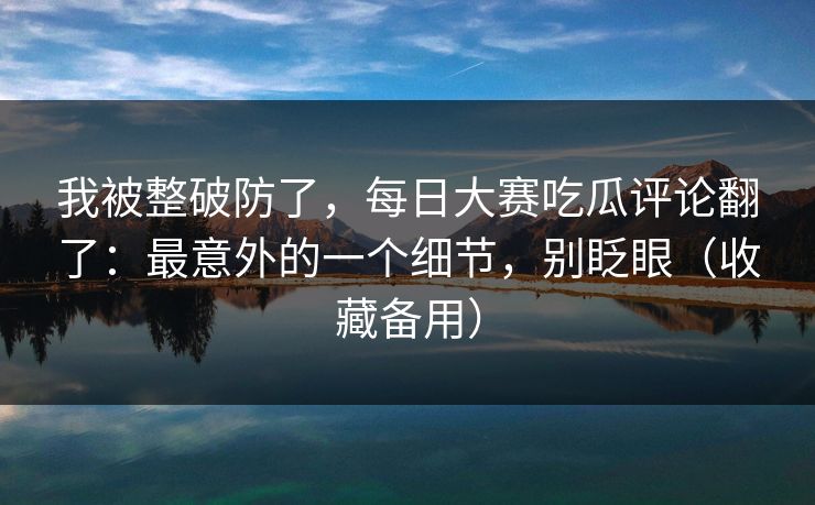 我被整破防了,每日大赛吃瓜评论翻了:最意外的一个细节,别眨眼(收藏备用) 我被整破防了,每日大赛吃瓜评论翻了:最意外的一个细节,别眨眼(收藏备用)