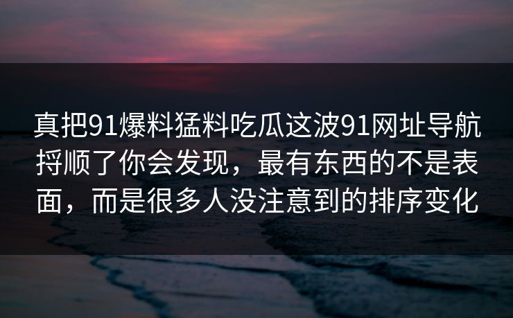 真把91爆料猛料吃瓜这波91网址导航捋顺了你会发现，最有东西的不是表面，而是很多人没注意到的排序变化