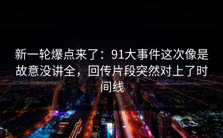 新一轮爆点来了：91大事件这次像是故意没讲全，回传片段突然对上了时间线