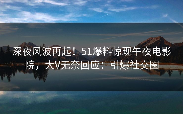 深夜风波再起！51爆料惊现午夜电影院，大V无奈回应：引爆社交圈