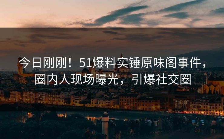 今日刚刚！51爆料实锤原味阁事件，圈内人现场曝光，引爆社交圈