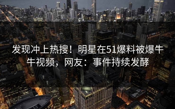 发现冲上热搜!明星在51爆料被爆牛牛视频,网友:事件持续发酵 发现冲上热搜!明星在51爆料被爆牛牛视频,网友:事件持续发酵