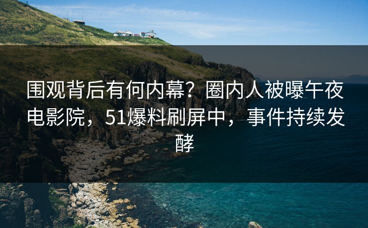 围观背后有何内幕？圈内人被曝午夜电影院，51爆料刷屏中，事件持续发酵