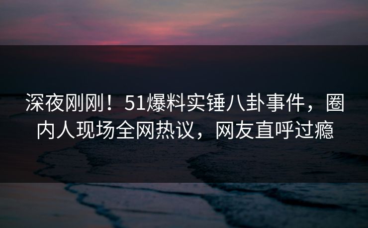 深夜刚刚！51爆料实锤八卦事件，圈内人现场全网热议，网友直呼过瘾