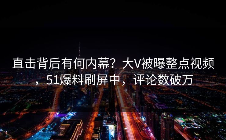直击背后有何内幕？大V被曝整点视频，51爆料刷屏中，评论数破万