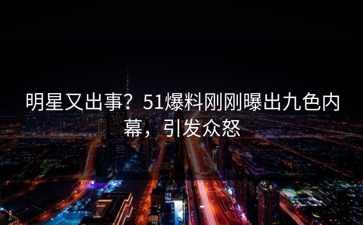 明星又出事？51爆料刚刚曝出九色内幕，引发众怒