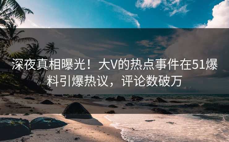 深夜真相曝光！大V的热点事件在51爆料引爆热议，评论数破万