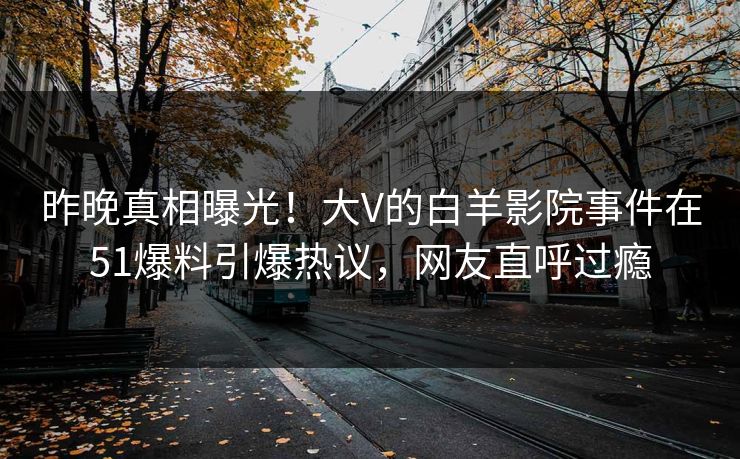 昨晚真相曝光！大V的白羊影院事件在51爆料引爆热议，网友直呼过瘾