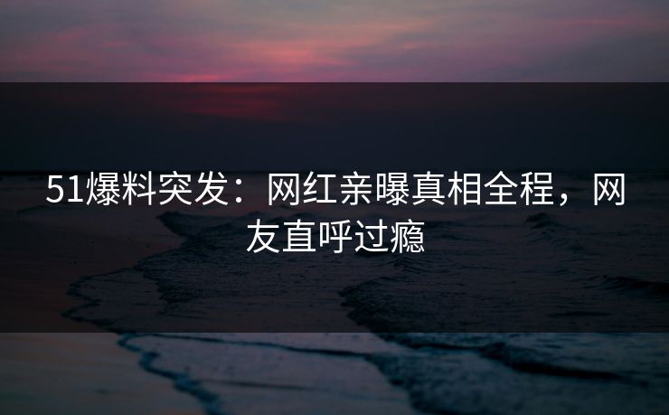 51爆料突发：网红亲曝真相全程，网友直呼过瘾