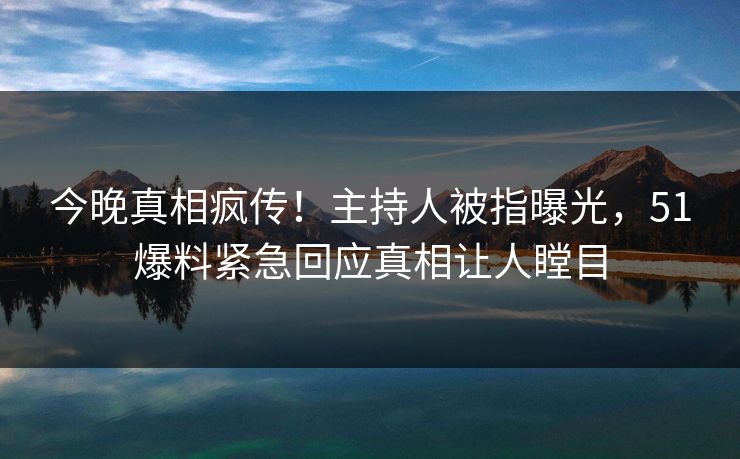 今晚真相疯传!主持人被指曝光,51爆料紧急回应真相让人瞠目 今晚真相疯传!主持人被指曝光,51爆料紧急回应真相让人瞠目