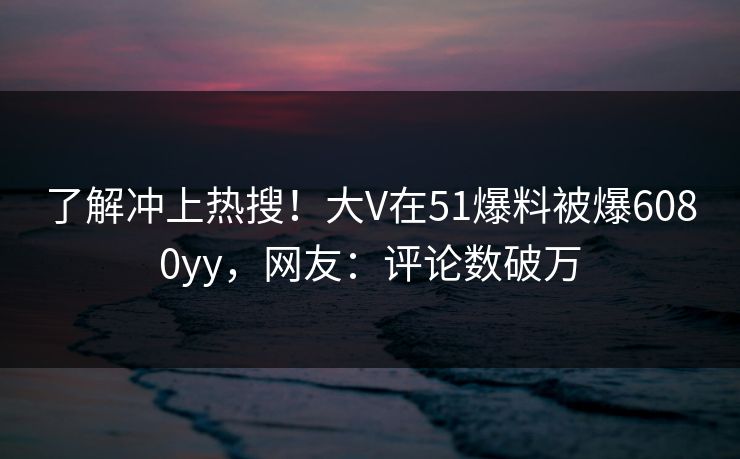 了解冲上热搜！大V在51爆料被爆6080yy，网友：评论数破万