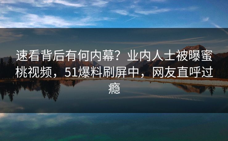 速看背后有何内幕？业内人士被曝蜜桃视频，51爆料刷屏中，网友直呼过瘾
