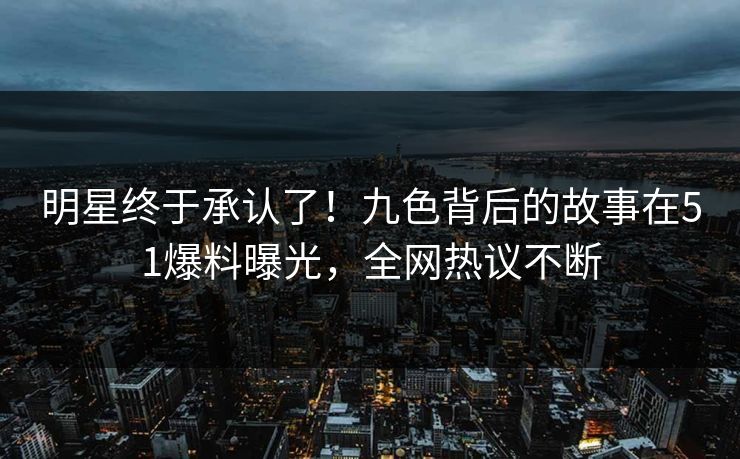 明星终于承认了！九色背后的故事在51爆料曝光，全网热议不断