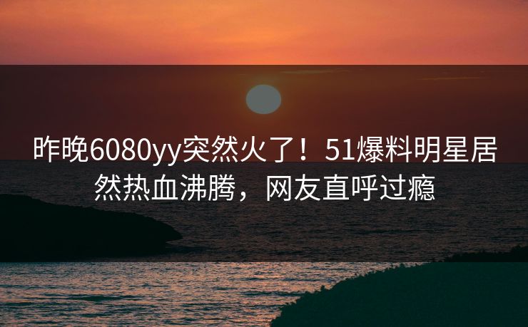 昨晚6080yy突然火了！51爆料明星居然热血沸腾，网友直呼过瘾