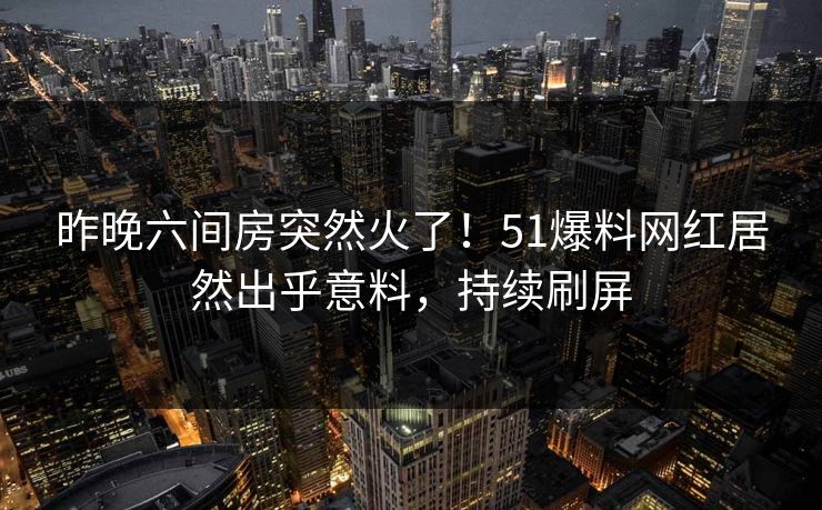 昨晚六间房突然火了！51爆料网红居然出乎意料，持续刷屏