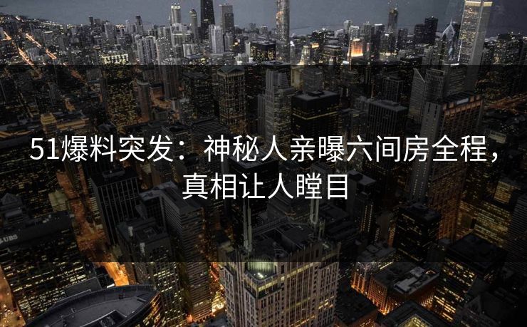 51爆料突发：神秘人亲曝六间房全程，真相让人瞠目