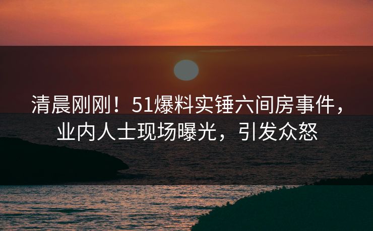 清晨刚刚!51爆料实锤六间房事件,业内人士现场曝光,引发众怒 清晨刚刚!51爆料实锤六间房事件,业内人士现场曝光,引发众怒