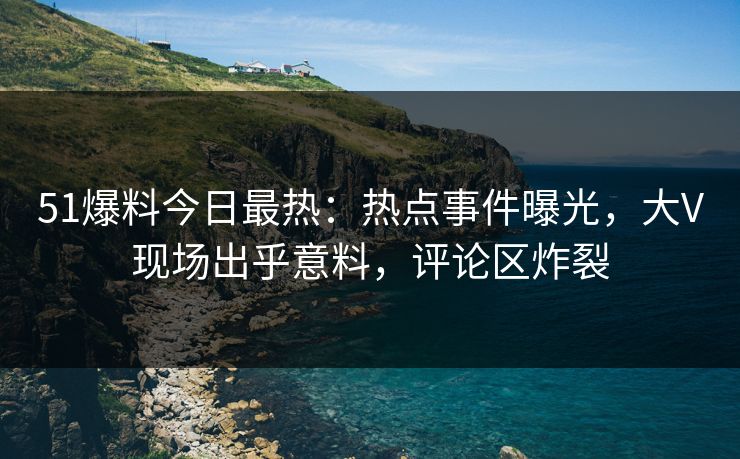 51爆料今日最热：热点事件曝光，大V现场出乎意料，评论区炸裂