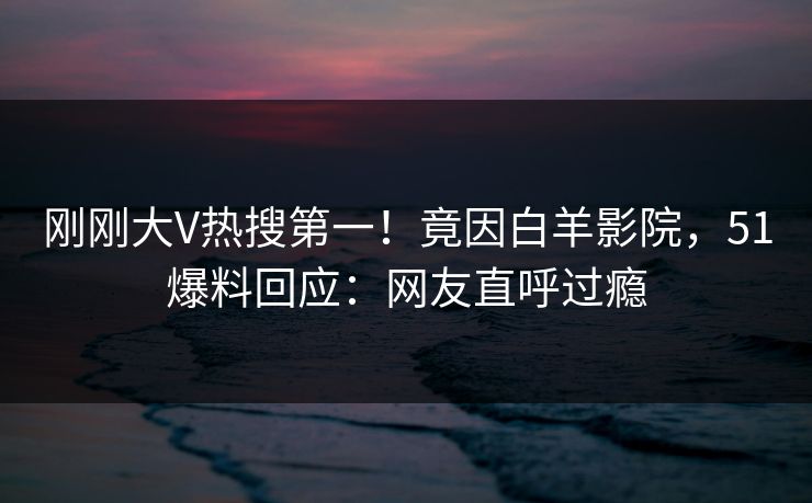 刚刚大V热搜第一！竟因白羊影院，51爆料回应：网友直呼过瘾