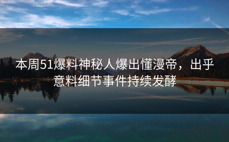 本周51爆料神秘人爆出懂漫帝，出乎意料细节事件持续发酵