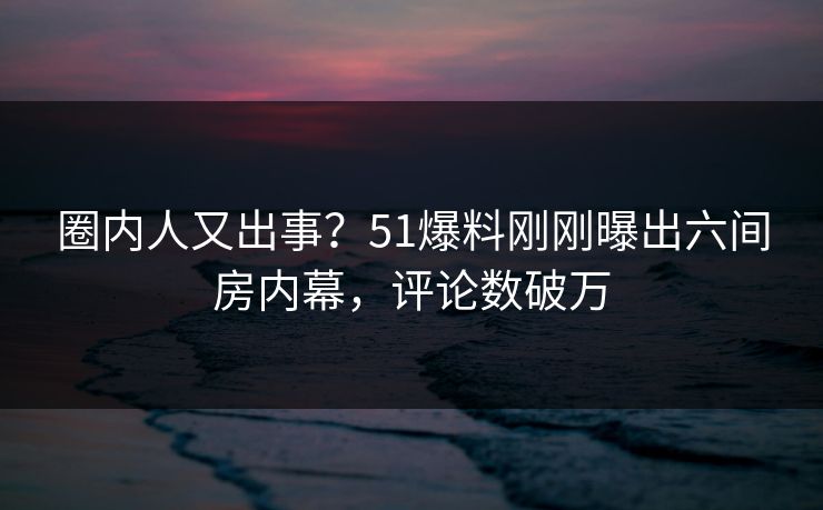 圈内人又出事？51爆料刚刚曝出六间房内幕，评论数破万