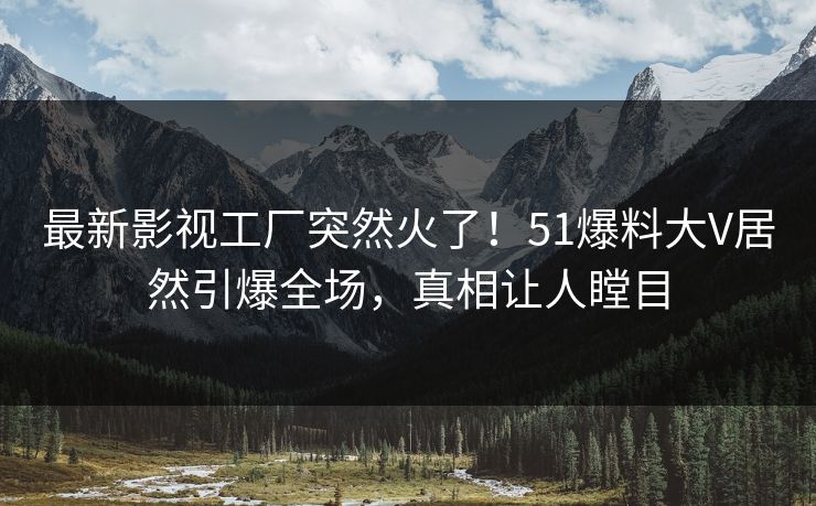 最新影视工厂突然火了！51爆料大V居然引爆全场，真相让人瞠目