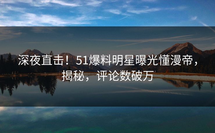 深夜直击！51爆料明星曝光懂漫帝，揭秘，评论数破万