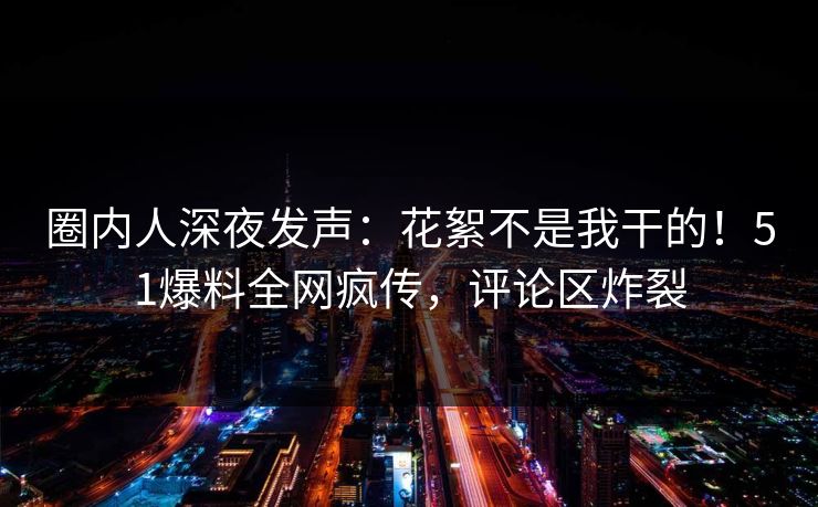 圈内人深夜发声：花絮不是我干的！51爆料全网疯传，评论区炸裂