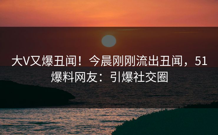 大V又爆丑闻！今晨刚刚流出丑闻，51爆料网友：引爆社交圈