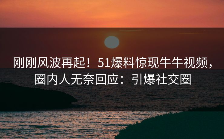 刚刚风波再起！51爆料惊现牛牛视频，圈内人无奈回应：引爆社交圈