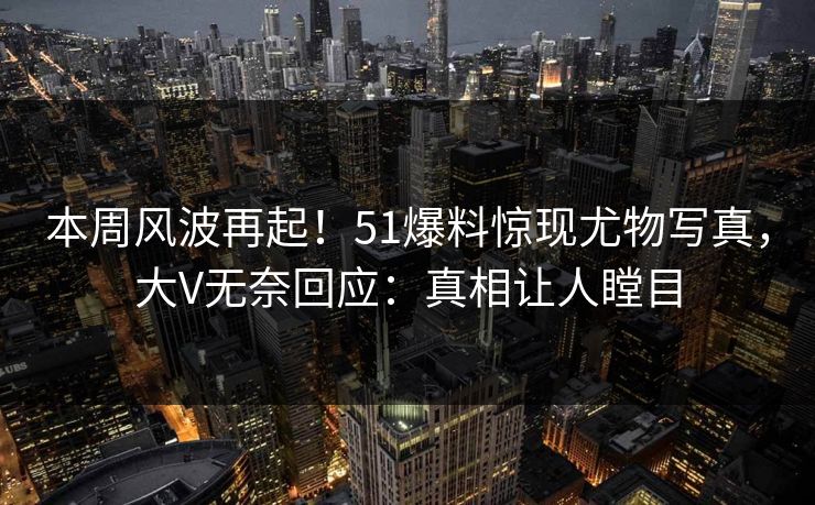 本周风波再起！51爆料惊现尤物写真，大V无奈回应：真相让人瞠目